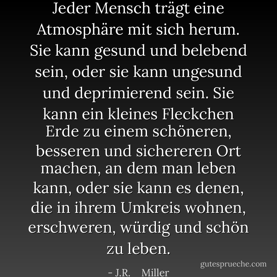 Jeder Mensch trägt eine Atmosphäre mit sich herum. Sie kann gesund und belebend sein, oder sie kann ungesund und deprimierend sein. Sie kann ein kleines Fleckchen Erde zu einem schöneren, besseren und sichereren Ort machen, an dem man leben kann, oder sie kann es denen, die in ihrem Umkreis wohnen, erschweren, würdig und schön zu leben. - J.R.    Miller<