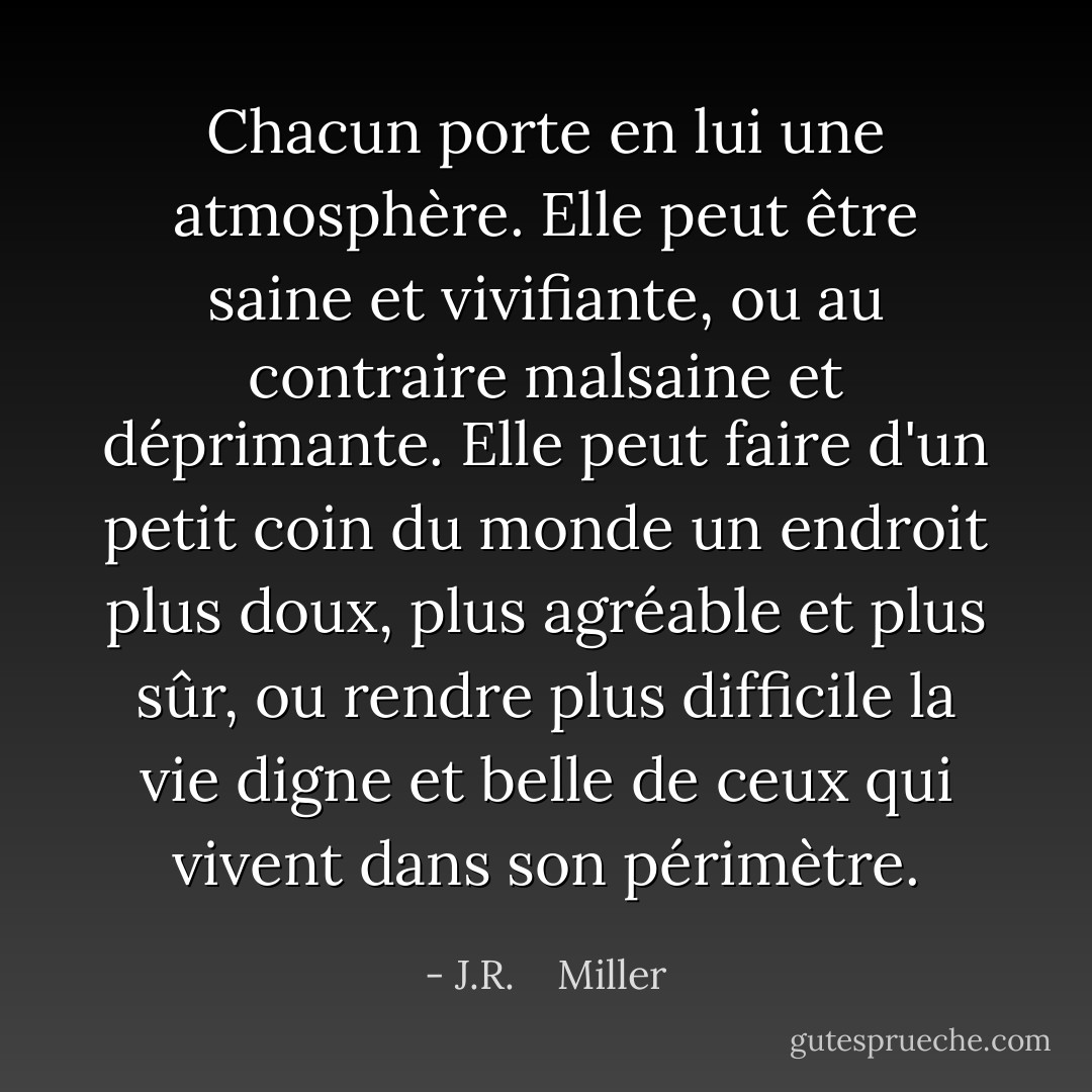 Chacun porte en lui une atmosphère. Elle peut être saine et vivifiante, ou au contraire malsaine et déprimante. Elle peut faire d'un petit coin du monde un endroit plus doux, plus agréable et plus sûr, ou rendre plus difficile la vie digne et belle de ceux qui vivent dans son périmètre. - J.R.    Miller