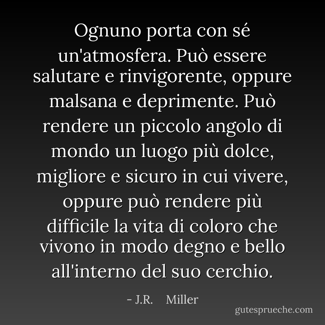 Ognuno porta con sé un'atmosfera. Può essere salutare e rinvigorente, oppure malsana e deprimente. Può rendere un piccolo angolo di mondo un luogo più dolce, migliore e sicuro in cui vivere, oppure può rendere più difficile la vita di coloro che vivono in modo degno e bello all'interno del suo cerchio. - J.R.    Miller