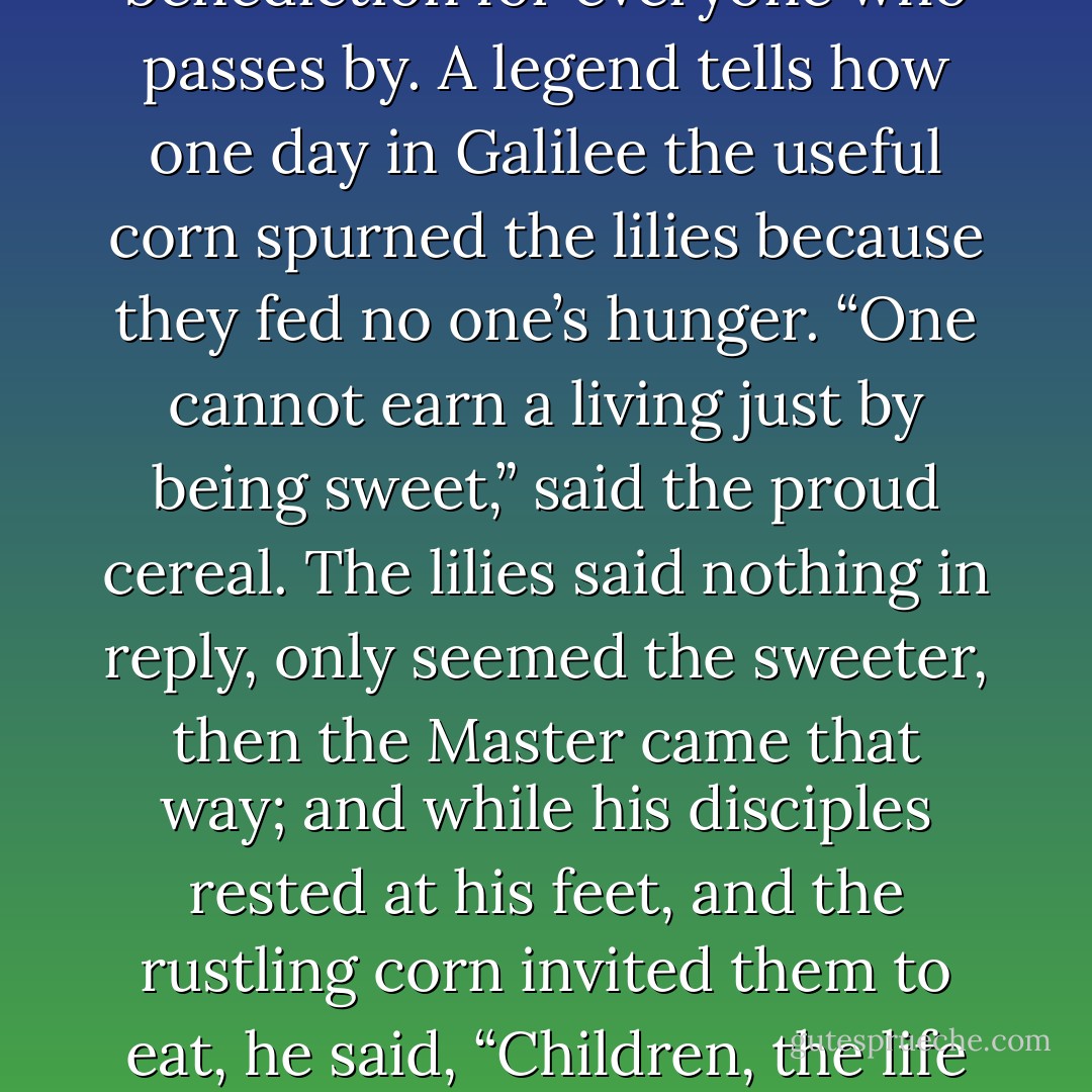 But can one be a blessing merely by being cheerful? Yes; moral beauty of any kind exerts a silent influence for good. It is like a sweet flower by the wayside, which has a benediction for everyone who passes by. A legend tells how one day in Galilee the useful corn spurned the lilies because they fed no one’s hunger. “One cannot earn a living just by being sweet,” said the proud cereal. The lilies said nothing in reply, only seemed the sweeter, then the Master came that way; and while his disciples rested at his feet, and the rustling corn invited them to eat, he said, “Children, the life is more than meat. Consider the lilies, how beautiful they grow.” It certainly seemed worth while then just to be sweet, for it pleased the Master. - J.R.    Miller