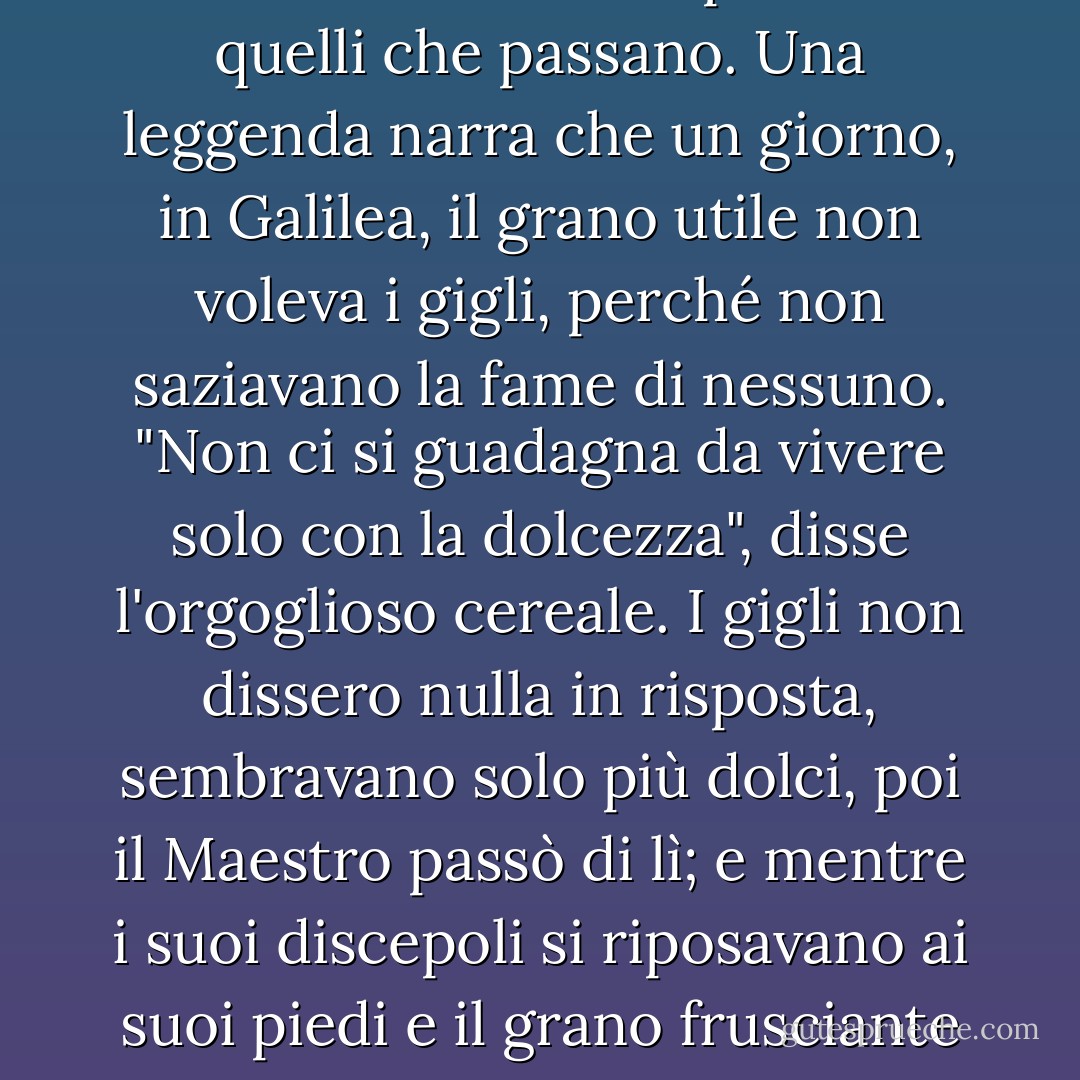 Ma si può essere una benedizione solo per il fatto di essere allegri? Sì; la bellezza morale di qualsiasi tipo esercita un'influenza silenziosa per il bene. È come un dolce fiore sul ciglio della strada, che ha una benedizione per tutti quelli che passano. Una leggenda narra che un giorno, in Galilea, il grano utile non voleva i gigli, perché non saziavano la fame di nessuno. "Non ci si guadagna da vivere solo con la dolcezza", disse l'orgoglioso cereale. I gigli non dissero nulla in risposta, sembravano solo più dolci, poi il Maestro passò di lì; e mentre i suoi discepoli si riposavano ai suoi piedi e il grano frusciante li invitava a mangiare, disse: "Figlioli, la vita è più della carne. Considerate i gigli, come crescono belli". Sembrava proprio che valesse la pena di essere dolci, perché questo piaceva al Maestro. - J.R.    Miller