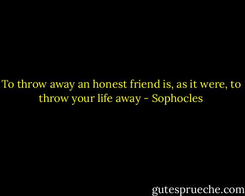 To throw away an honest friend is, as it were, to throw your life away - Sophocles