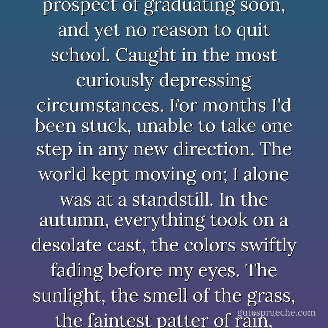 I was twenty-one at the time, about to turn twenty-two. No prospect of graduating soon, and yet no reason to quit school. Caught in the most curiously depressing circumstances. For months I'd been stuck, unable to take one step in any new direction. The world kept moving on; I alone was at a standstill. In the autumn, everything took on a desolate cast, the colors swiftly fading before my eyes. The sunlight, the smell of the grass, the faintest patter of rain, everything got on my nerves. - Haruki Murakami