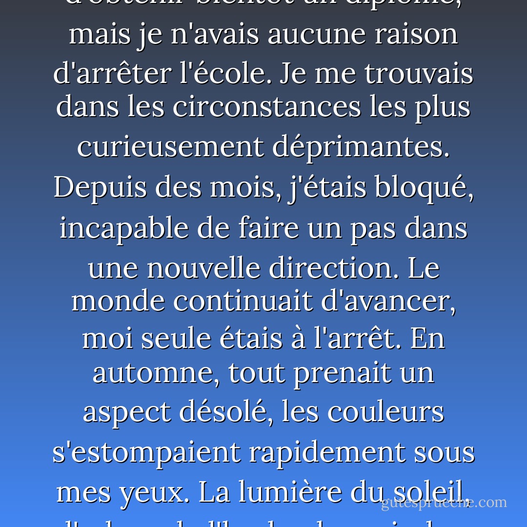 J'avais 21 ans à l'époque, et j'allais bientôt en avoir 22. Je n'avais aucune chance d'obtenir bientôt un diplôme, mais je n'avais aucune raison d'arrêter l'école. Je me trouvais dans les circonstances les plus curieusement déprimantes. Depuis des mois, j'étais bloqué, incapable de faire un pas dans une nouvelle direction. Le monde continuait d'avancer, moi seule étais à l'arrêt. En automne, tout prenait un aspect désolé, les couleurs s'estompaient rapidement sous mes yeux. La lumière du soleil, l'odeur de l'herbe, la moindre goutte de pluie, tout m'énervait. - Haruki Murakami