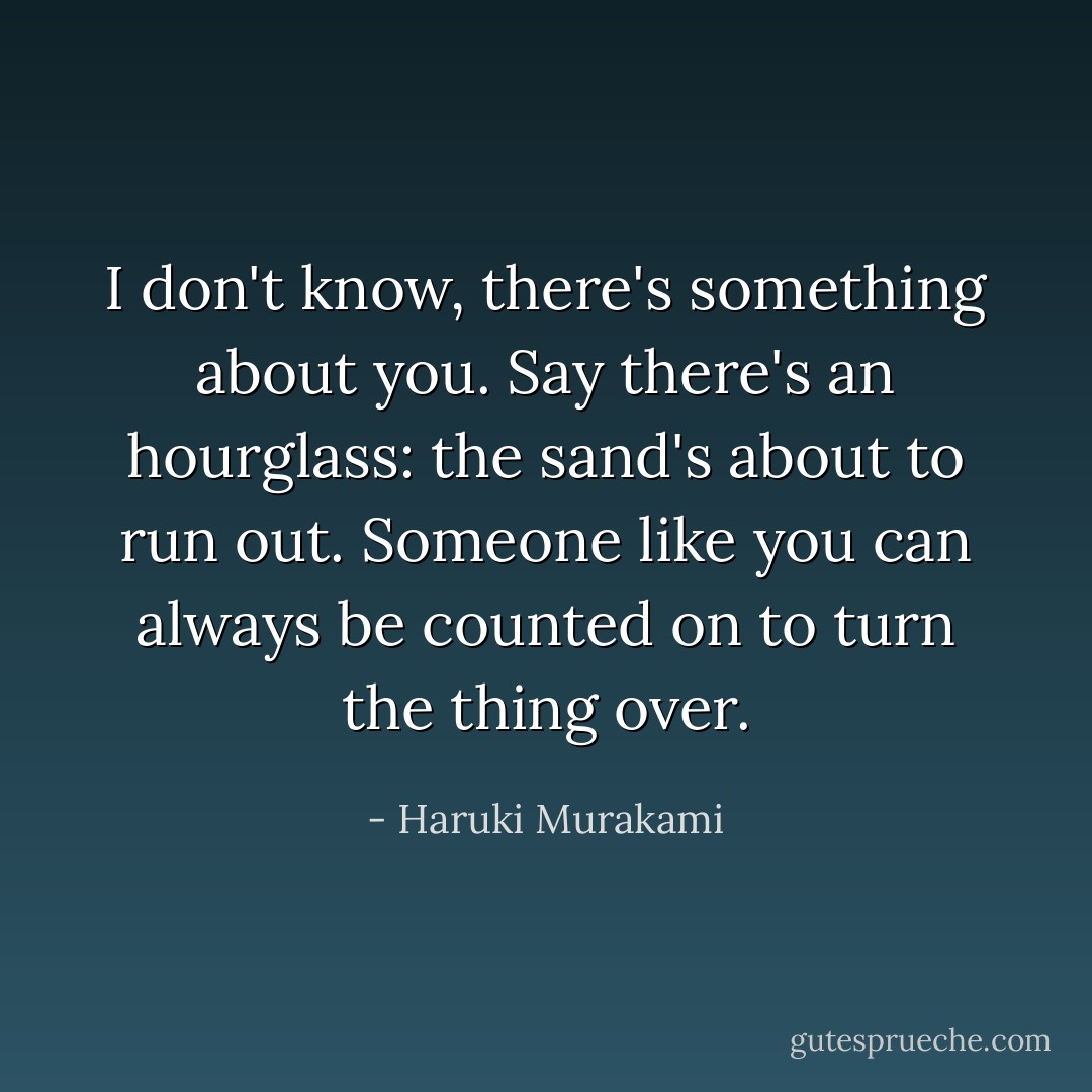 I don't know, there's something about you. Say there's an hourglass: the sand's about to run out. Someone like you can always be counted on to turn the thing over. - Haruki Murakami