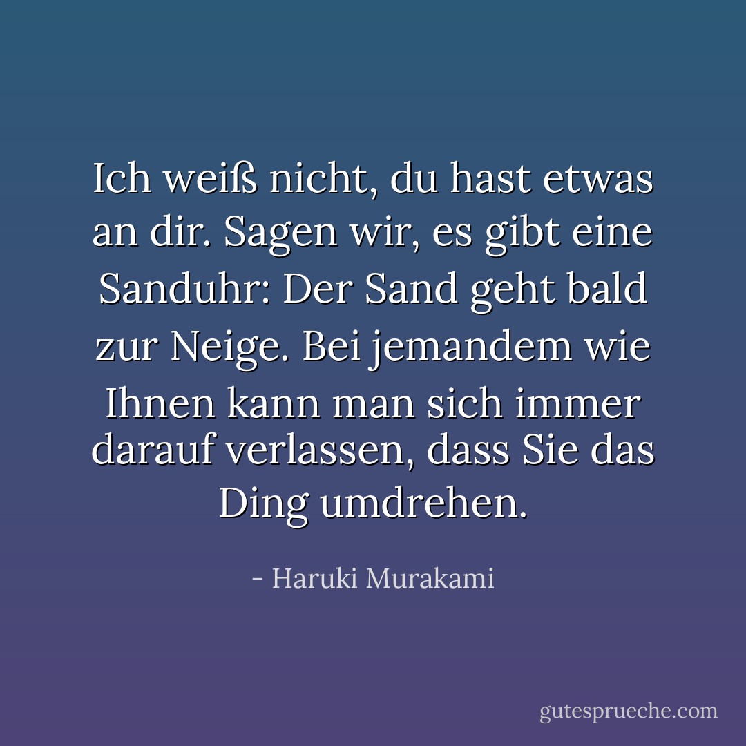 Ich weiß nicht, du hast etwas an dir. Sagen wir, es gibt eine Sanduhr: Der Sand geht bald zur Neige. Bei jemandem wie Ihnen kann man sich immer darauf verlassen, dass Sie das Ding umdrehen. - Haruki Murakami<