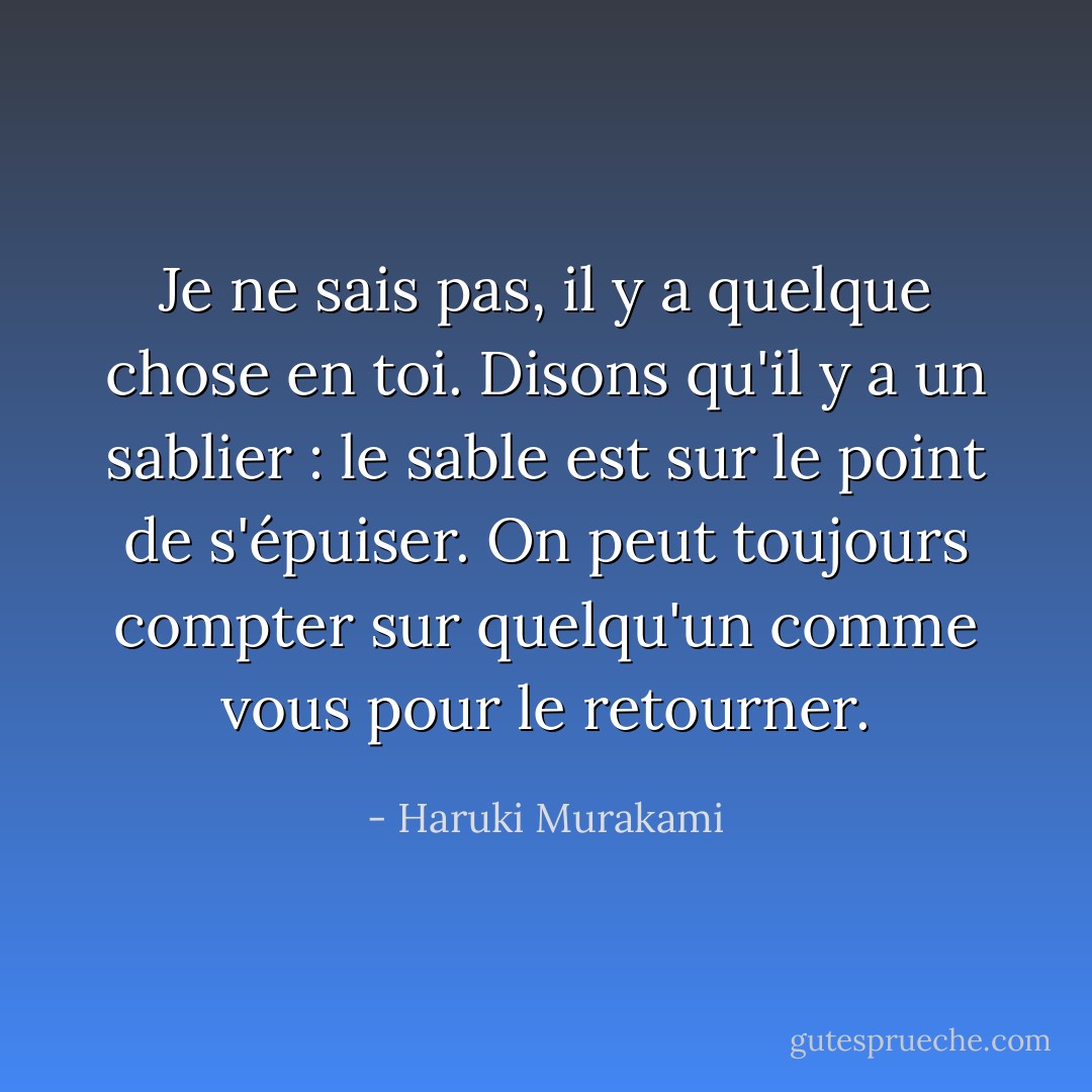 Je ne sais pas, il y a quelque chose en toi. Disons qu'il y a un sablier : le sable est sur le point de s'épuiser. On peut toujours compter sur quelqu'un comme vous pour le retourner. - Haruki Murakami