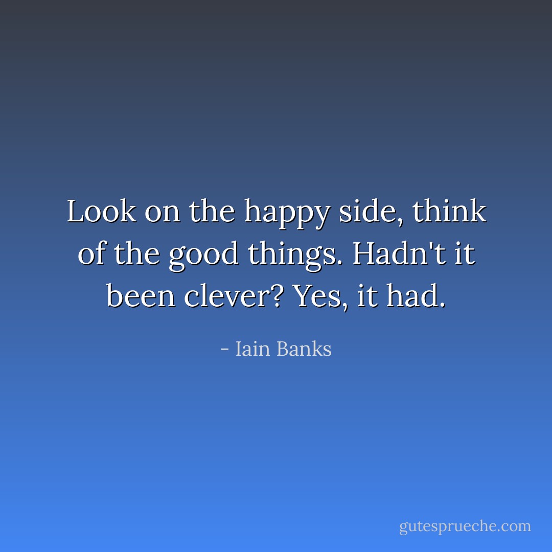 Look on the happy side, think of the good things. Hadn't it been clever? Yes, it had. - Iain Banks