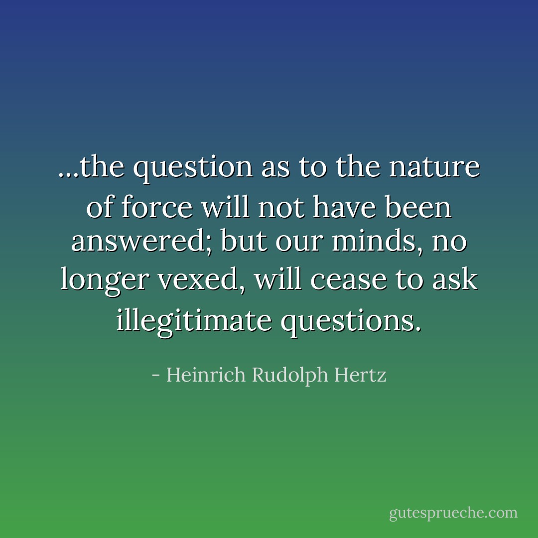 ...the question as to the nature of force will not have been answered; but our minds, no longer vexed, will cease to ask illegitimate questions. - Heinrich Rudolph Hertz