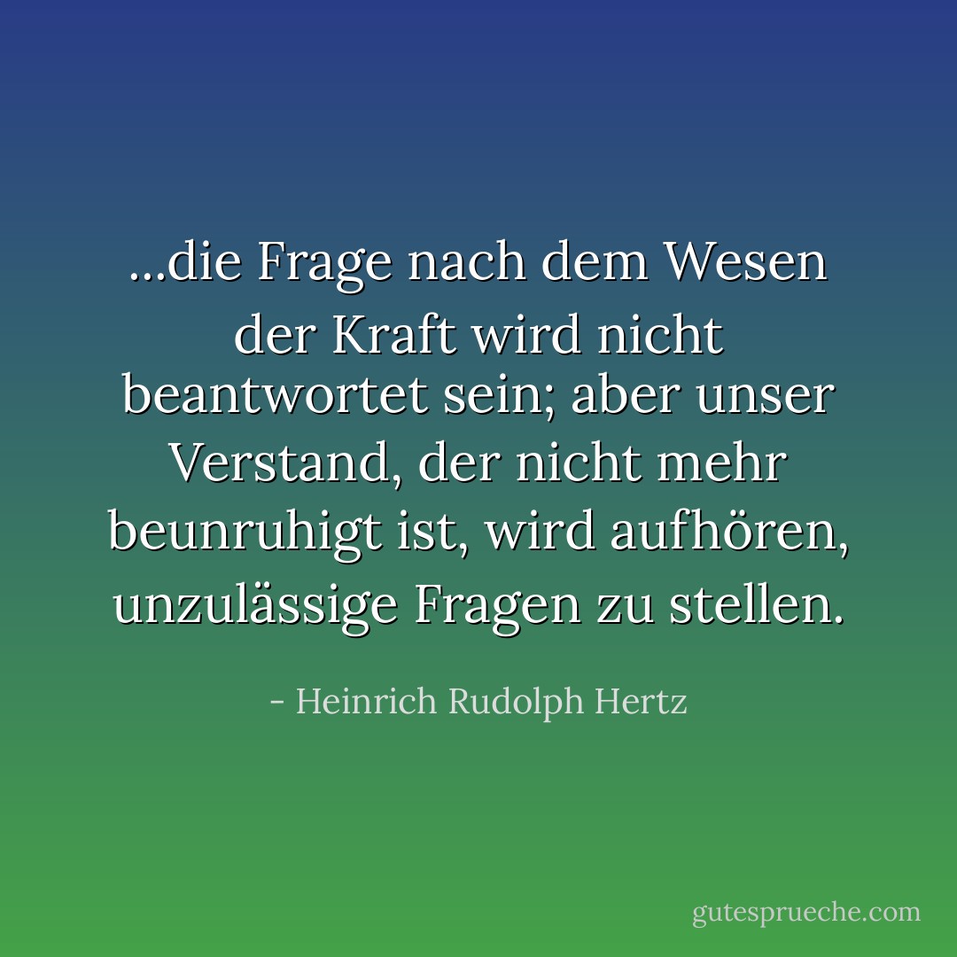 ...die Frage nach dem Wesen der Kraft wird nicht beantwortet sein; aber unser Verstand, der nicht mehr beunruhigt ist, wird aufhören, unzulässige Fragen zu stellen. - Heinrich Rudolph Hertz<