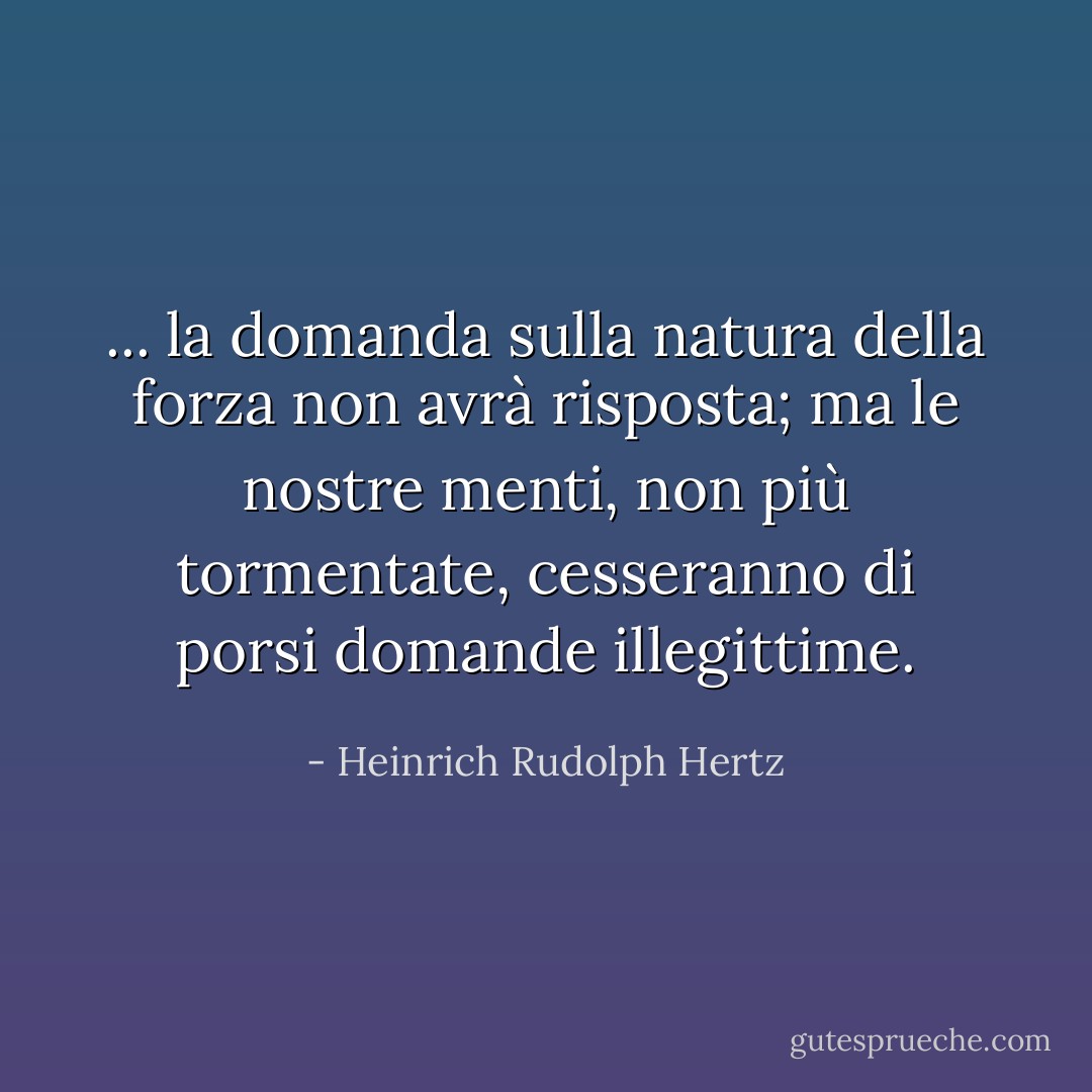... la domanda sulla natura della forza non avrà risposta; ma le nostre menti, non più tormentate, cesseranno di porsi domande illegittime. - Heinrich Rudolph Hertz