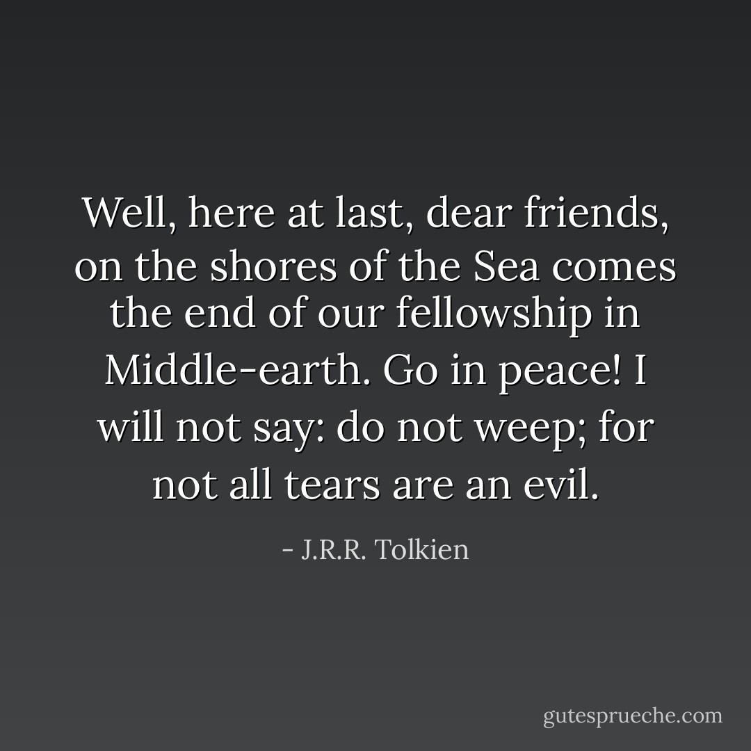 Well, here at last, dear friends, on the shores of the Sea comes the end of our fellowship in Middle-earth. Go in peace! I will not say: do not weep; for not all tears are an evil. - J.R.R. Tolkien