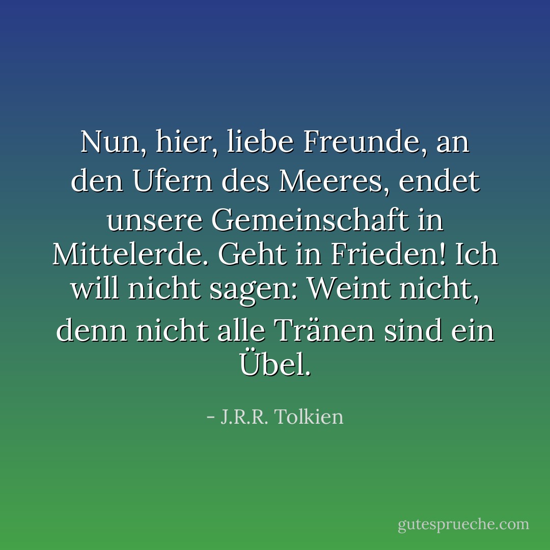 Nun, hier, liebe Freunde, an den Ufern des Meeres, endet unsere Gemeinschaft in Mittelerde. Geht in Frieden! Ich will nicht sagen: Weint nicht, denn nicht alle Tränen sind ein Übel. - J.R.R. Tolkien<