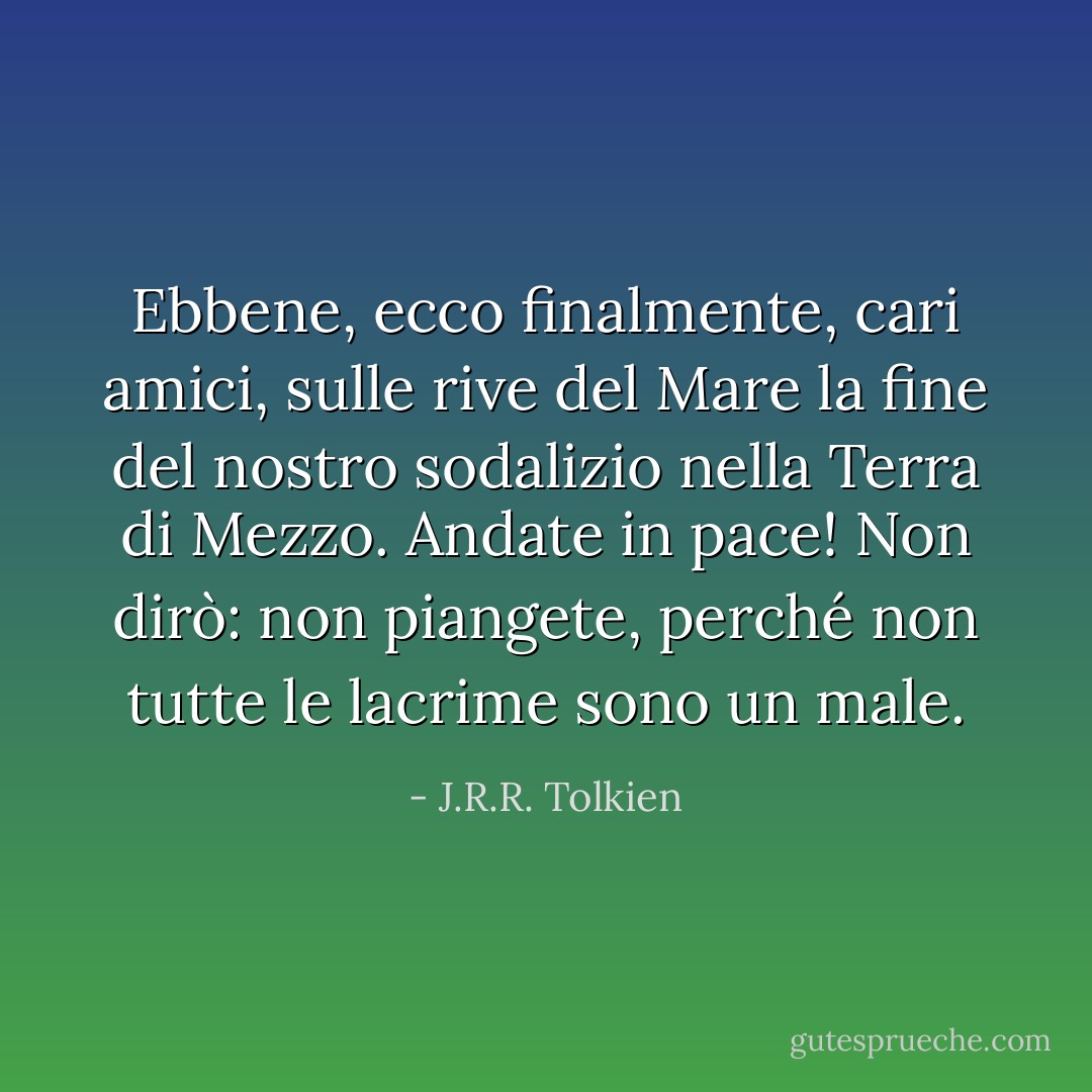 Ebbene, ecco finalmente, cari amici, sulle rive del Mare la fine del nostro sodalizio nella Terra di Mezzo. Andate in pace! Non dirò: non piangete, perché non tutte le lacrime sono un male. - J.R.R. Tolkien