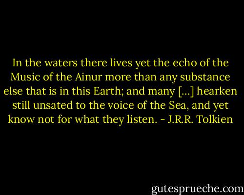 In the waters there lives yet the echo of the Music of the Ainur more than any substance else that is in this Earth; and many […] hearken still unsated to the voice of the Sea, and yet know not for what they listen. - J.R.R. Tolkien