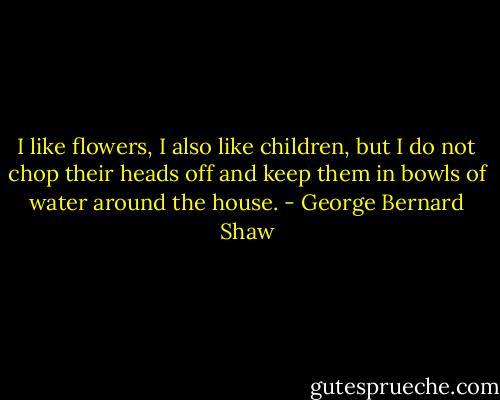 I like flowers, I also like children, but I do not chop their heads off and keep them in bowls of water around the house. - George Bernard Shaw