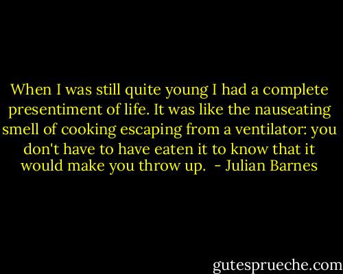 When I was still quite young I had a complete presentiment of life. It was like the nauseating smell of cooking escaping from a ventilator: you don't have to have eaten it to know that it would make you throw up.  - Julian Barnes