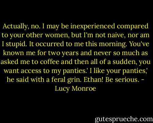 Actually, no. I may be inexperienced compared to your other women, but I'm not naive, nor am I stupid. It occurred to me this morning. You've known me for two years and never so much as asked me to coffee and then all of a sudden, you want access to my panties.'<br />I like your panties,' he said with a feral grin.<br />Ethan! Be serious. - Lucy Monroe