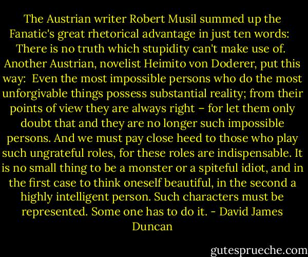 The Austrian writer Robert Musil summed up the Fanatic's great rhetorical advantage in just ten words: <br /><br />There is no truth which stupidity can't make use of.<br /><br />Another Austrian, novelist Heimito von Doderer, put this way:<br /><br />Even the most impossible persons who do the most unforgivable things possess substantial reality; from their points of view they are always right – for let them only doubt that and they are no longer such impossible persons. And we must pay close heed to those who play such ungrateful roles, for these roles are indispensable. It is no small thing to be a monster or a spiteful idiot, and in the first case to think oneself beautiful, in the second a highly intelligent person. Such characters must be represented. Some one has to do it. - David James Duncan