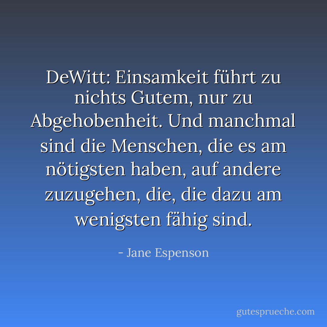 DeWitt: Einsamkeit führt zu nichts Gutem, nur zu Abgehobenheit. Und manchmal sind die Menschen, die es am nötigsten haben, auf andere zuzugehen, die, die dazu am wenigsten fähig sind. - Jane Espenson<
