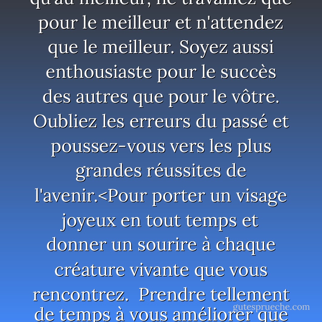 Promettez-vous<br /><br />d'être si fort que rien<br />ne peut troubler votre tranquillité d'esprit.<br />de parler de santé, de bonheur et de prospérité<br />à chaque personne que vous rencontrez.<br /><br />de faire sentir à tous vos amis<br />qu'il y a quelque chose en eux<br />de voir le bon côté de tout<br />et de faire en sorte que votre optimisme devienne réalité.<Ne pensez qu'au meilleur, ne travaillez que pour le meilleur et n'attendez que le meilleur. Soyez aussi enthousiaste pour le succès des autres que pour le vôtre. Oubliez les erreurs du passé et poussez-vous vers les plus grandes réussites de l'avenir.<Pour porter un visage joyeux en tout temps<br />et donner un sourire à chaque créature vivante que vous rencontrez.<br /><br />Prendre tellement de temps à vous améliorer<br />que vous n'avez pas le temps de critiquer les autres.<br />Etre trop grand pour l'inquiétude, trop noble pour la colère, trop fort pour la peur,<br />et trop heureux pour permettre la présence d'ennuis.<Vivre dans la foi que le monde entier est de votre côté<br /> tant que vous êtes fidèle à ce qu'il y a de meilleur en vous. - Christian D. Larson