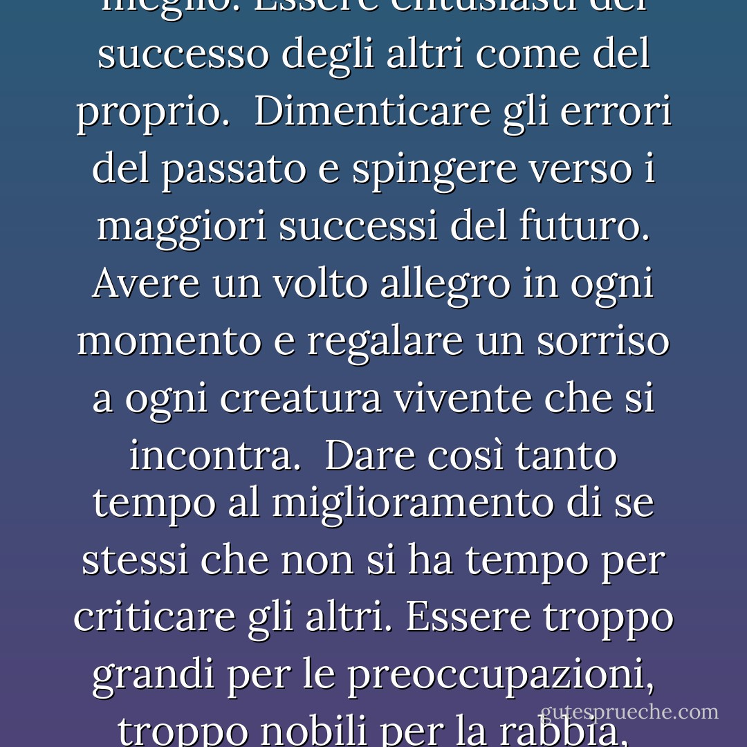 Prometti a te stesso<br /><br />di essere così forte che nulla<br />può turbare la tua tranquillità.<br />di parlare di salute, felicità e prosperità<br />ad ogni persona che incontri.<br /><br />di far sentire a tutti i tuoi amici<br />che c'è qualcosa in loro<br />di guardare il lato positivo di ogni cosa<br />e di far sì che il tuo ottimismo si realizzi.<br /><br />Pensare solo al meglio, lavorare solo per il meglio,<br />e aspettarsi solo il meglio.<br />Essere entusiasti del successo degli altri<br />come del proprio.<br /><br />Dimenticare gli errori del passato<br />e spingere verso i maggiori successi del futuro.<br />Avere un volto allegro in ogni momento<br />e regalare un sorriso a ogni creatura vivente che si incontra.<br /><br />Dare così tanto tempo al miglioramento di se stessi<br />che non si ha tempo per criticare gli altri.<br />Essere troppo grandi per le preoccupazioni, troppo nobili per la rabbia, troppo forti per la paura,<br />e troppo felici per permettere la presenza di problemi.<br /><br />Pensare bene di voi stessi e proclamare questo fatto al mondo,<br />non con parole altisonanti ma con grandi azioni.<br />Vivere nella fede che il mondo intero è dalla vostra parte<br />fino a quando sarete fedeli al meglio che è in voi. - Christian D. Larson