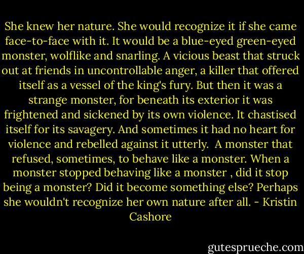 She knew her nature. She would recognize it if she came face-to-face with it. It would be a blue-eyed green-eyed monster, wolflike and snarling. A vicious beast that struck out at friends in uncontrollable anger, a killer that offered itself as a vessel of the king's fury.<br />But then it was a strange monster, for beneath its exterior it was frightened and sickened by its own violence. It chastised itself for its savagery. And sometimes it had no heart for violence and rebelled against it utterly. <br />A monster that refused, sometimes, to behave like a monster. When a monster stopped behaving like a monster , did it stop being a monster? Did it become something else?<br />Perhaps she wouldn't recognize her own nature after all. - Kristin Cashore