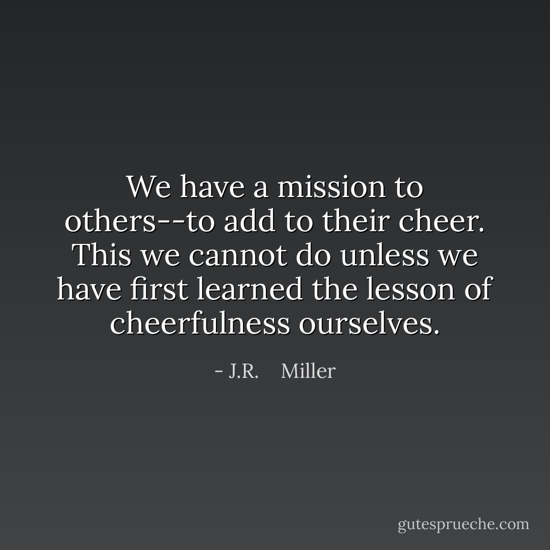 We have a mission to others--to add to their cheer. This we cannot do unless we have first learned the lesson of cheerfulness ourselves. - J.R.    Miller