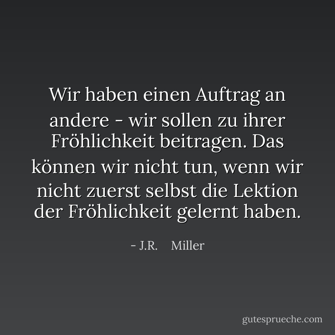 Wir haben einen Auftrag an andere - wir sollen zu ihrer Fröhlichkeit beitragen. Das können wir nicht tun, wenn wir nicht zuerst selbst die Lektion der Fröhlichkeit gelernt haben. - J.R.    Miller<