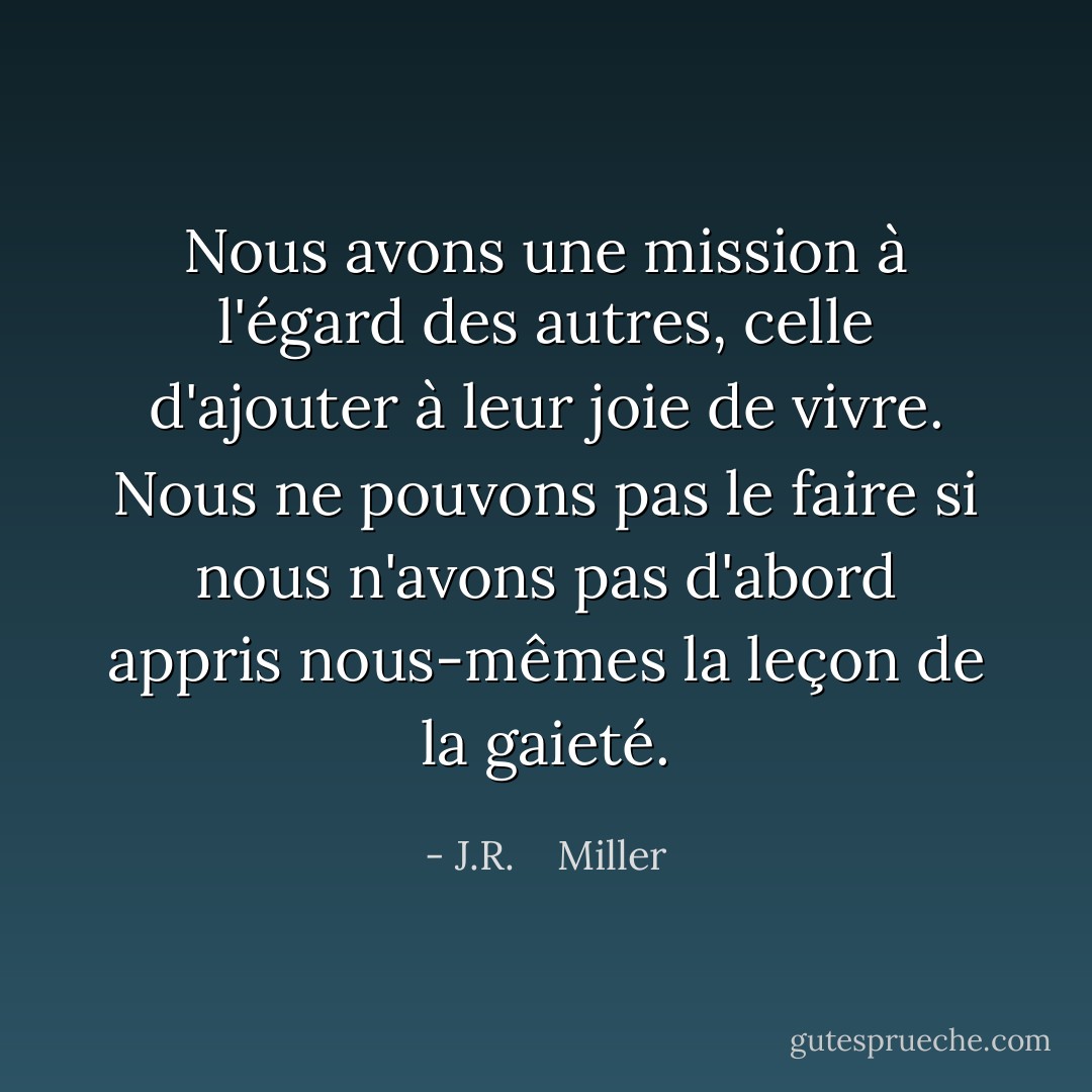 Nous avons une mission à l'égard des autres, celle d'ajouter à leur joie de vivre. Nous ne pouvons pas le faire si nous n'avons pas d'abord appris nous-mêmes la leçon de la gaieté. - J.R.    Miller