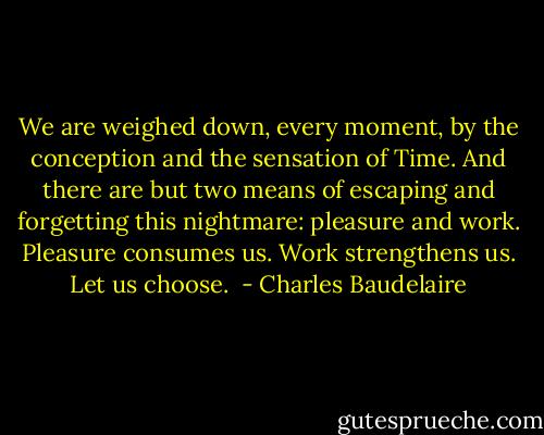 We are weighed down, every moment, by the conception and the sensation of Time. And there are but two means of escaping and forgetting this nightmare: pleasure and work. Pleasure consumes us. Work strengthens us. Let us choose.  - Charles Baudelaire