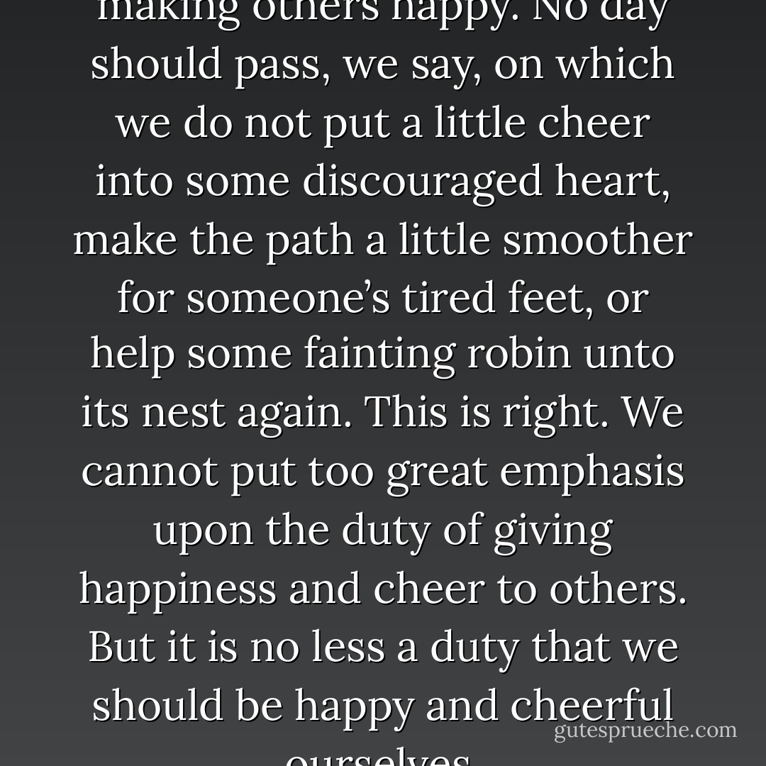 We speak much of the duty of making others happy. No day should pass, we say, on which we do not put a little cheer into some discouraged heart, make the path a little smoother for someone’s tired feet, or help some fainting robin unto its nest again. This is right. We cannot put too great emphasis upon the duty of giving happiness and cheer to others. But it is no less a duty that we should be happy and cheerful ourselves. - J.R.    Miller