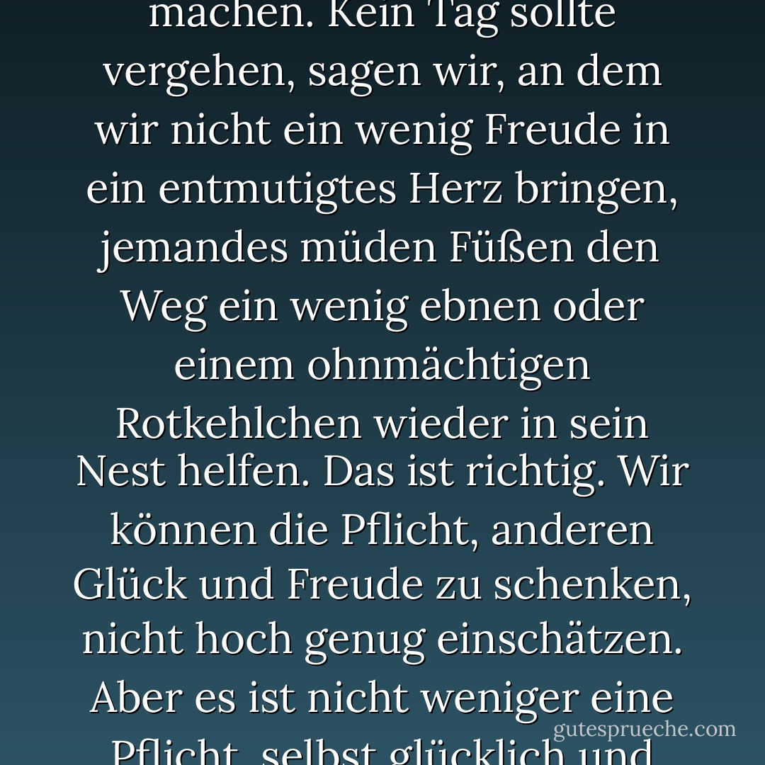 Wir sprechen viel über die Pflicht, andere glücklich zu machen. Kein Tag sollte vergehen, sagen wir, an dem wir nicht ein wenig Freude in ein entmutigtes Herz bringen, jemandes müden Füßen den Weg ein wenig ebnen oder einem ohnmächtigen Rotkehlchen wieder in sein Nest helfen. Das ist richtig. Wir können die Pflicht, anderen Glück und Freude zu schenken, nicht hoch genug einschätzen. Aber es ist nicht weniger eine Pflicht, selbst glücklich und fröhlich zu sein. - J.R.    Miller<
