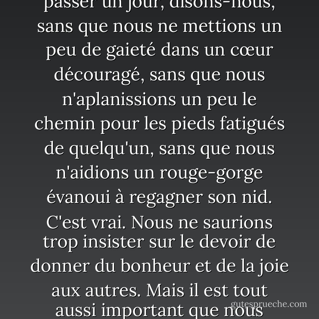 Nous parlons beaucoup du devoir de rendre les autres heureux. Il ne devrait pas se passer un jour, disons-nous, sans que nous ne mettions un peu de gaieté dans un cœur découragé, sans que nous n'aplanissions un peu le chemin pour les pieds fatigués de quelqu'un, sans que nous n'aidions un rouge-gorge évanoui à regagner son nid. C'est vrai. Nous ne saurions trop insister sur le devoir de donner du bonheur et de la joie aux autres. Mais il est tout aussi important que nous soyons nous-mêmes heureux et joyeux. - J.R.    Miller