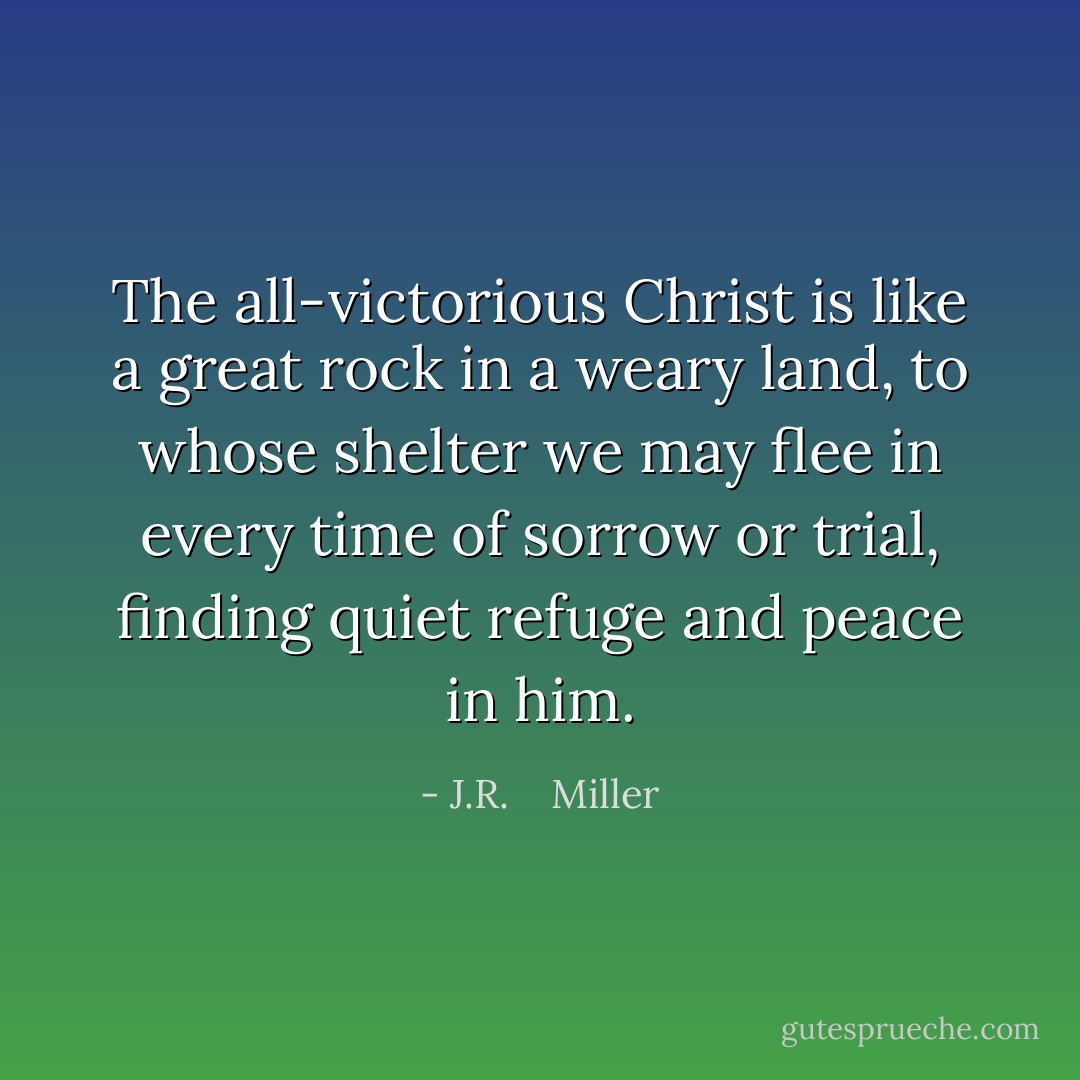 The all-victorious Christ is like a great rock in a weary land, to whose shelter we may flee in every time of sorrow or trial, finding quiet refuge and peace in him. - J.R.    Miller