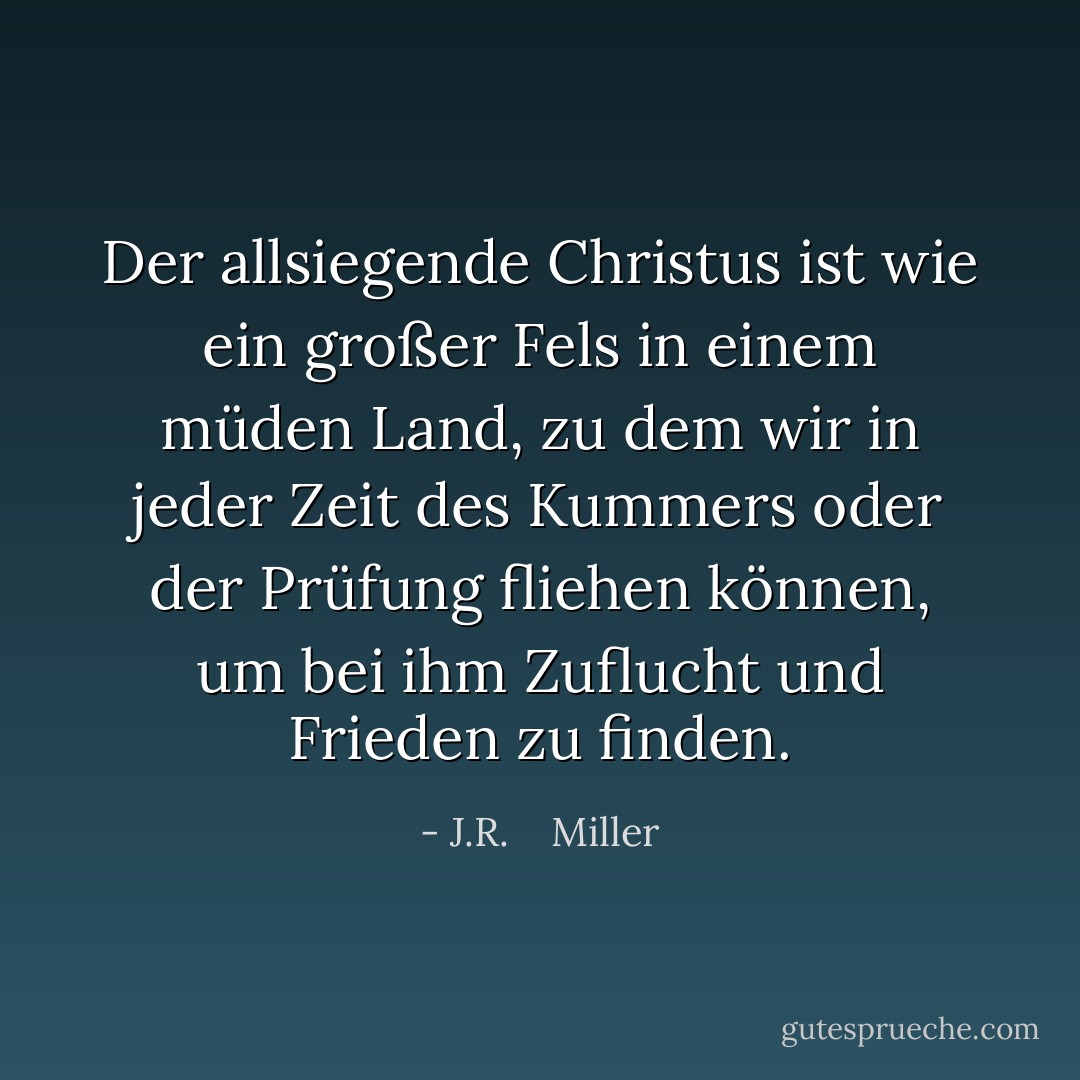 Der allsiegende Christus ist wie ein großer Fels in einem müden Land, zu dem wir in jeder Zeit des Kummers oder der Prüfung fliehen können, um bei ihm Zuflucht und Frieden zu finden. - J.R.    Miller<