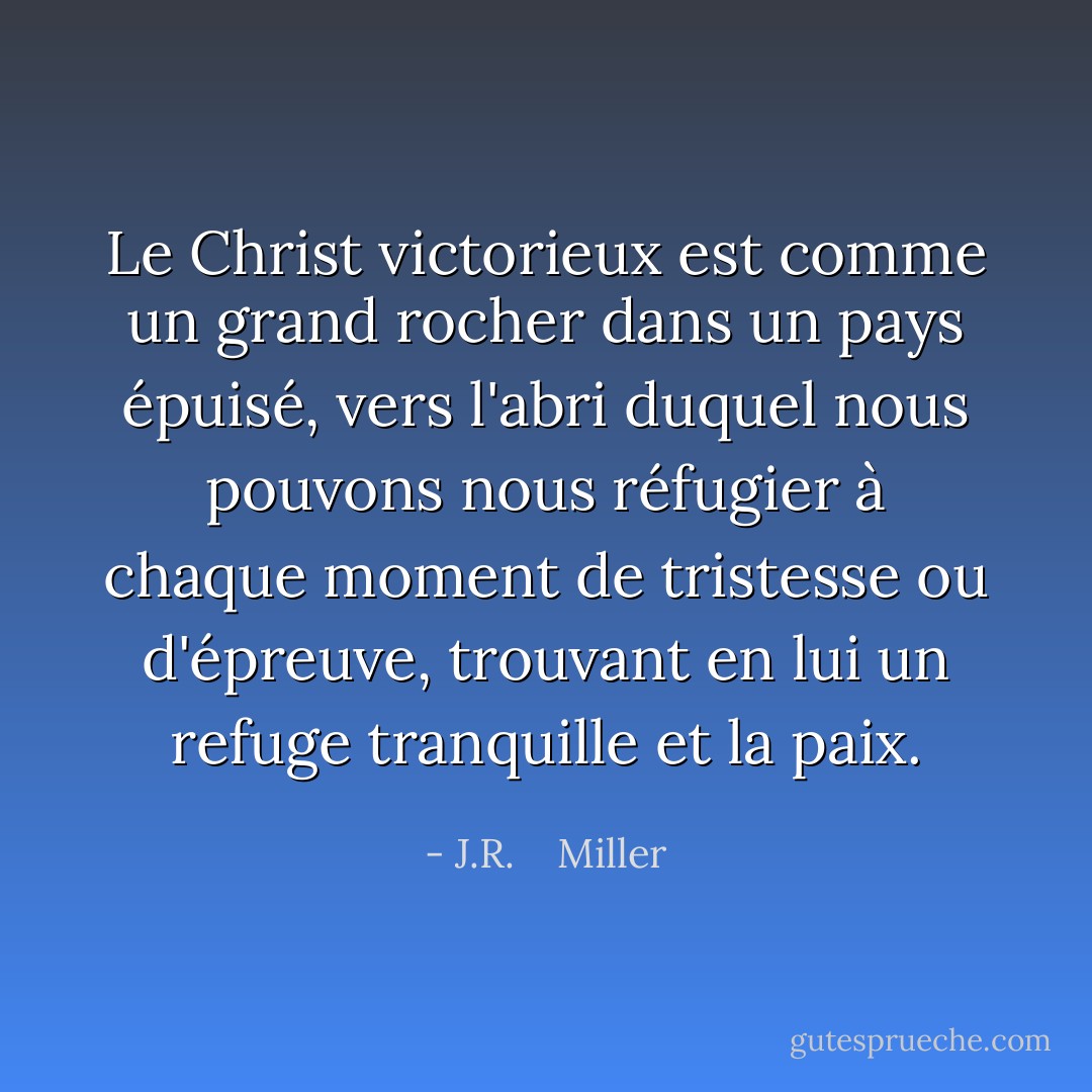 Le Christ victorieux est comme un grand rocher dans un pays épuisé, vers l'abri duquel nous pouvons nous réfugier à chaque moment de tristesse ou d'épreuve, trouvant en lui un refuge tranquille et la paix. - J.R.    Miller