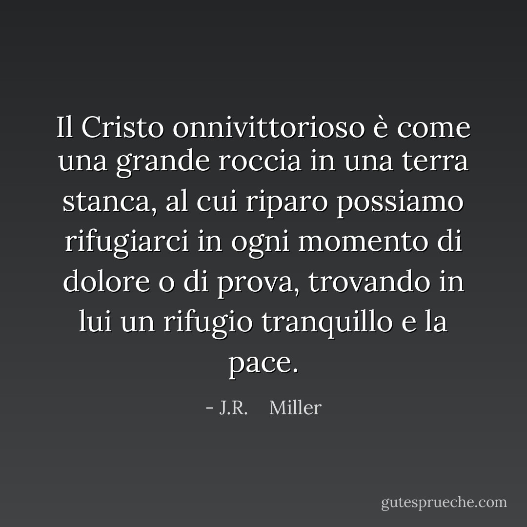 Il Cristo onnivittorioso è come una grande roccia in una terra stanca, al cui riparo possiamo rifugiarci in ogni momento di dolore o di prova, trovando in lui un rifugio tranquillo e la pace. - J.R.    Miller