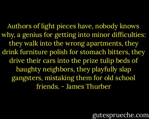 Authors of light pieces have, nobody knows why, a genius for getting into minor difficulties: they walk into the wrong apartments, they drink furniture polish for stomach bitters, they drive their cars into the prize tulip beds of haughty neighbors, they playfully slap gangsters, mistaking them for old school friends. - James Thurber