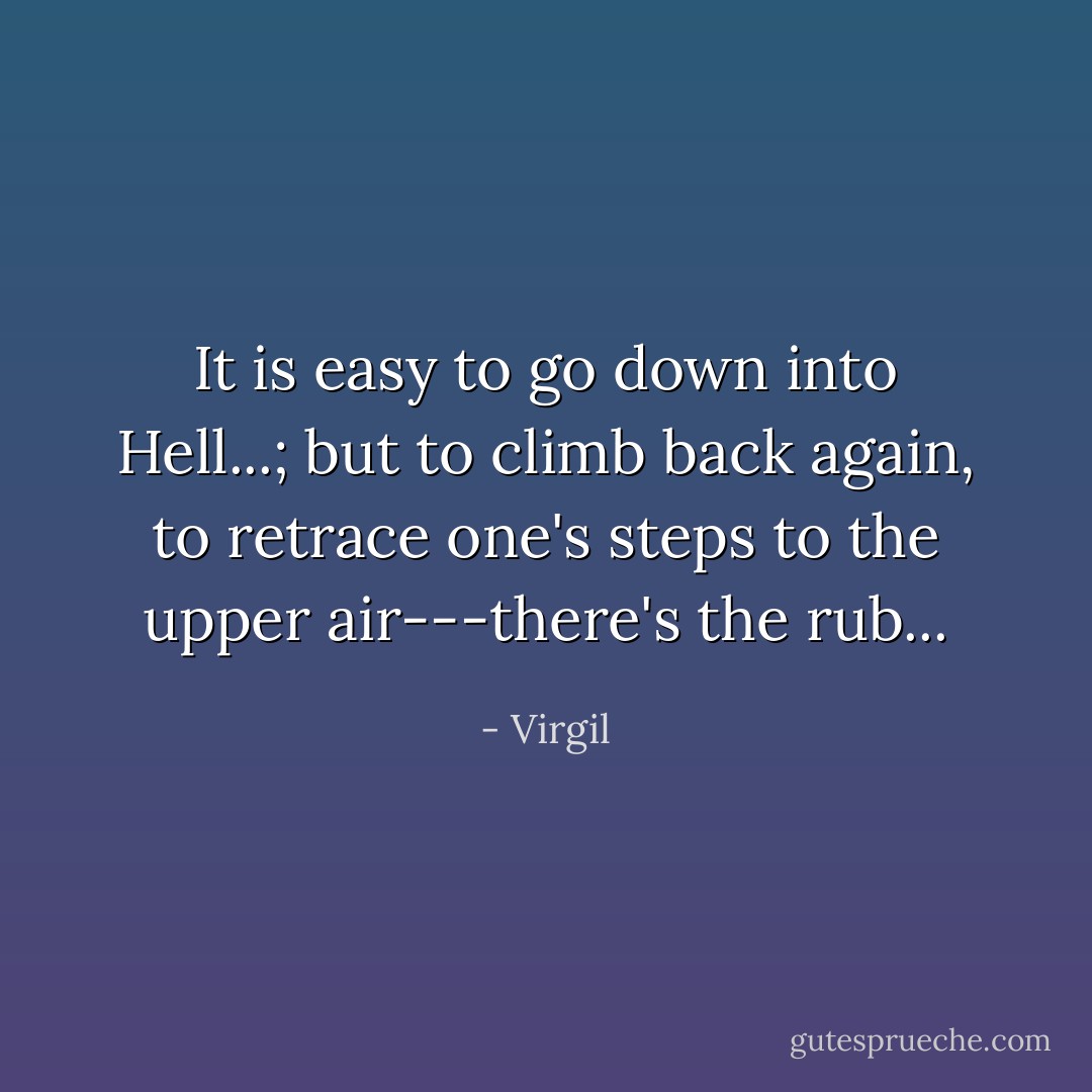 It is easy to go down into Hell...; but to climb back again, to retrace one's steps to the upper air---there's the rub... - Virgil
