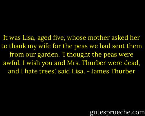 It was Lisa, aged five, whose mother asked her to thank my wife for the peas we had sent them from our garden. 'I thought the peas were awful, I wish you and Mrs. Thurber were dead, and I hate trees,' said Lisa. - James Thurber