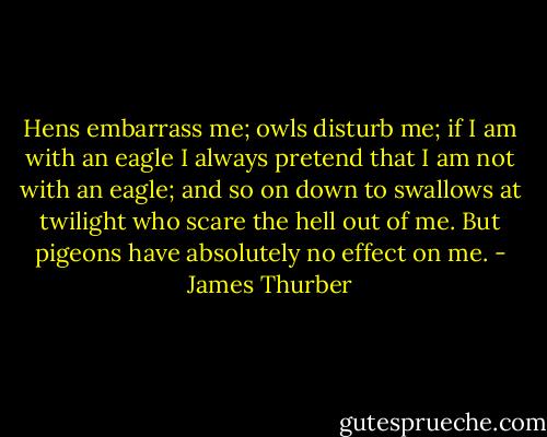 Hens embarrass me; owls disturb me; if I am with an eagle I always pretend that I am not with an eagle; and so on down to swallows at twilight who scare the hell out of me. But pigeons have absolutely no effect on me. - James Thurber