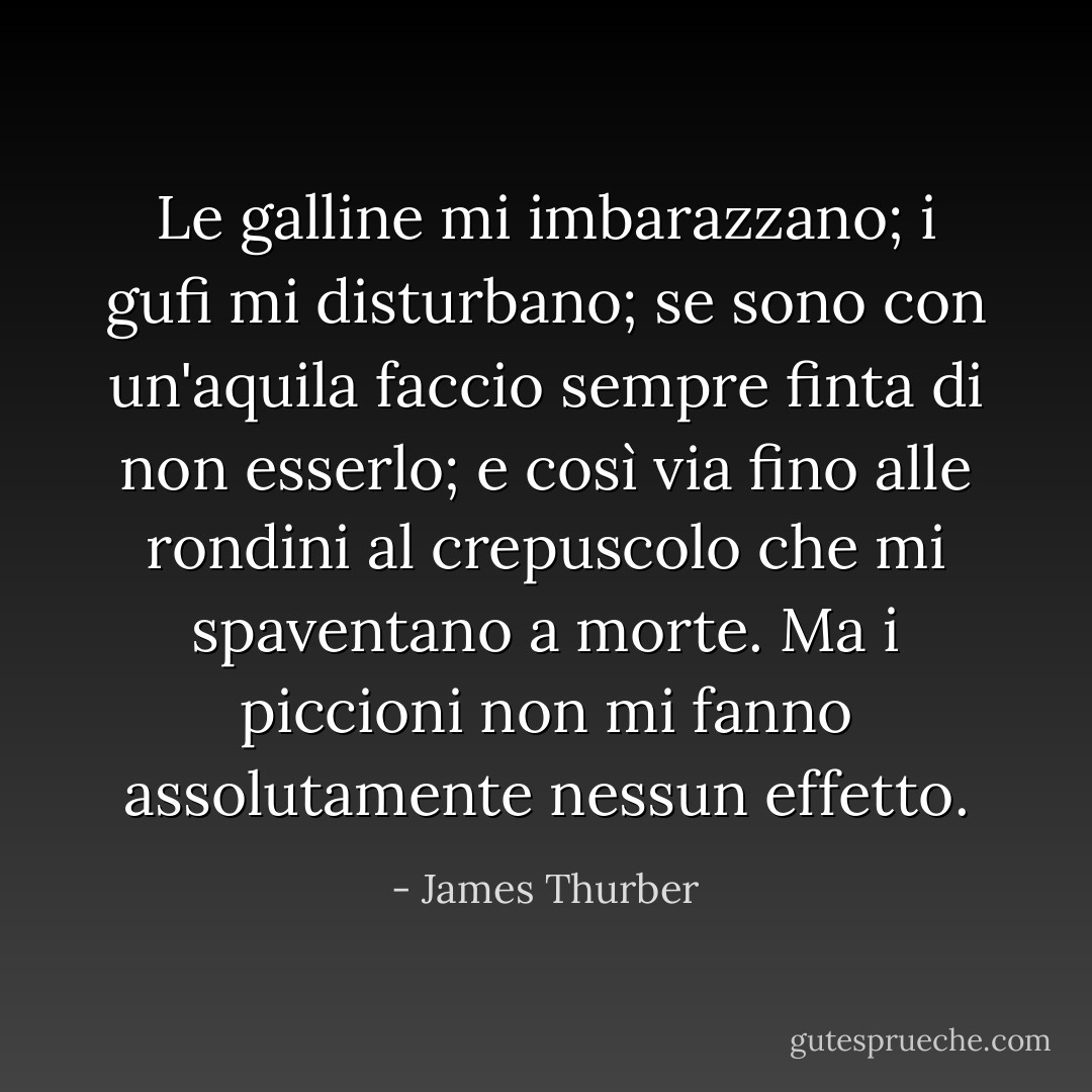 Le galline mi imbarazzano; i gufi mi disturbano; se sono con un'aquila faccio sempre finta di non esserlo; e così via fino alle rondini al crepuscolo che mi spaventano a morte. Ma i piccioni non mi fanno assolutamente nessun effetto. - James Thurber