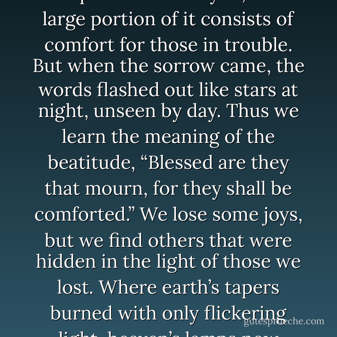 The glare of human joy hides from our sight ten thousand blessings which we cannot see until it grows dark about us. And it would be a dire loss to live through all our days and never see these blessings. There are hundreds of Bible words which seem pale and without meaning in the time of earthly gladness, but which come out bright and shining like stars when the darkness comes on. You have no need for divine comfort when you had no sorrow; and a great part of the Bible was as yet an unopened book to you, for a large portion of it consists of comfort for those in trouble. But when the sorrow came, the words flashed out like stars at night, unseen by day. Thus we learn the meaning of the beatitude, “Blessed are they that mourn, for they shall be comforted.” We lose some joys, but we find others that were hidden in the light of those we lost. Where earth’s tapers burned with only flickering light, heaven’s lamps now shine. Where the human face shone in its gentle grace, the face of Christ now looks upon us in its divine yearning. Where we leaned upon a human arm, often trembling, at last broken, we find now, instead, the everlasting arm. Thus when we abide in Christ the light of his love is revealed as human joys pale. The deeper the earthly darkness, the richer are the divine comforts which are given to us, enabling us to be of good cheer whatever the tribulation. - J.R.    Miller