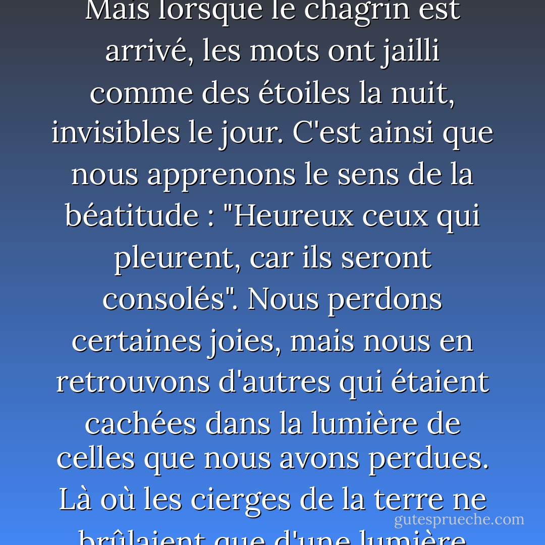 L'éclat de la joie humaine nous cache dix mille bénédictions que nous ne pouvons pas voir avant qu'il ne fasse nuit autour de nous. Et ce serait une perte terrible que de vivre tout au long de nos jours sans jamais voir ces bénédictions. Il y a des centaines de mots bibliques qui semblent pâles et sans signification au moment de la joie terrestre, mais qui ressortent brillants comme des étoiles lorsque l'obscurité s'installe. Vous n'aviez pas besoin de réconfort divin quand vous n'aviez pas de chagrin ; et une grande partie de la Bible était encore un livre non ouvert pour vous, car une grande partie de la Bible consiste en réconfort pour ceux qui sont dans le malheur. Mais lorsque le chagrin est arrivé, les mots ont jailli comme des étoiles la nuit, invisibles le jour. C'est ainsi que nous apprenons le sens de la béatitude : "Heureux ceux qui pleurent, car ils seront consolés". Nous perdons certaines joies, mais nous en retrouvons d'autres qui étaient cachées dans la lumière de celles que nous avons perdues. Là où les cierges de la terre ne brûlaient que d'une lumière vacillante, les lampes du ciel brillent désormais. Là où le visage humain brillait dans sa douce grâce, le visage du Christ nous regarde maintenant dans son désir divin. Là où nous nous appuyions sur un bras humain, souvent tremblant, finalement brisé, nous trouvons maintenant, à la place, le bras éternel. Ainsi, lorsque nous demeurons en Christ, la lumière de son amour se révèle alors que les joies humaines pâlissent. Plus les ténèbres terrestres sont profondes, plus les réconforts divins qui nous sont donnés sont riches et nous permettent de prendre courage, quelle que soit la tribulation. - J.R.    Miller
