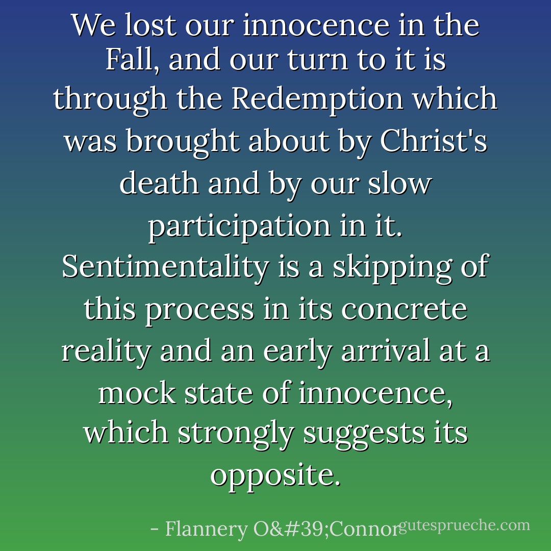 We lost our innocence in the Fall, and our turn to it is through the Redemption which was brought about by Christ's death and by our slow participation in it. Sentimentality is a skipping of this process in its concrete reality and an early arrival at a mock state of innocence, which strongly suggests its opposite. - Flannery O'Connor