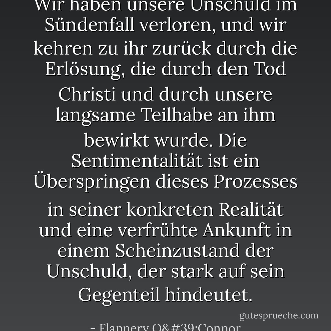 Wir haben unsere Unschuld im Sündenfall verloren, und wir kehren zu ihr zurück durch die Erlösung, die durch den Tod Christi und durch unsere langsame Teilhabe an ihm bewirkt wurde. Die Sentimentalität ist ein Überspringen dieses Prozesses in seiner konkreten Realität und eine verfrühte Ankunft in einem Scheinzustand der Unschuld, der stark auf sein Gegenteil hindeutet. - Flannery O'Connor<