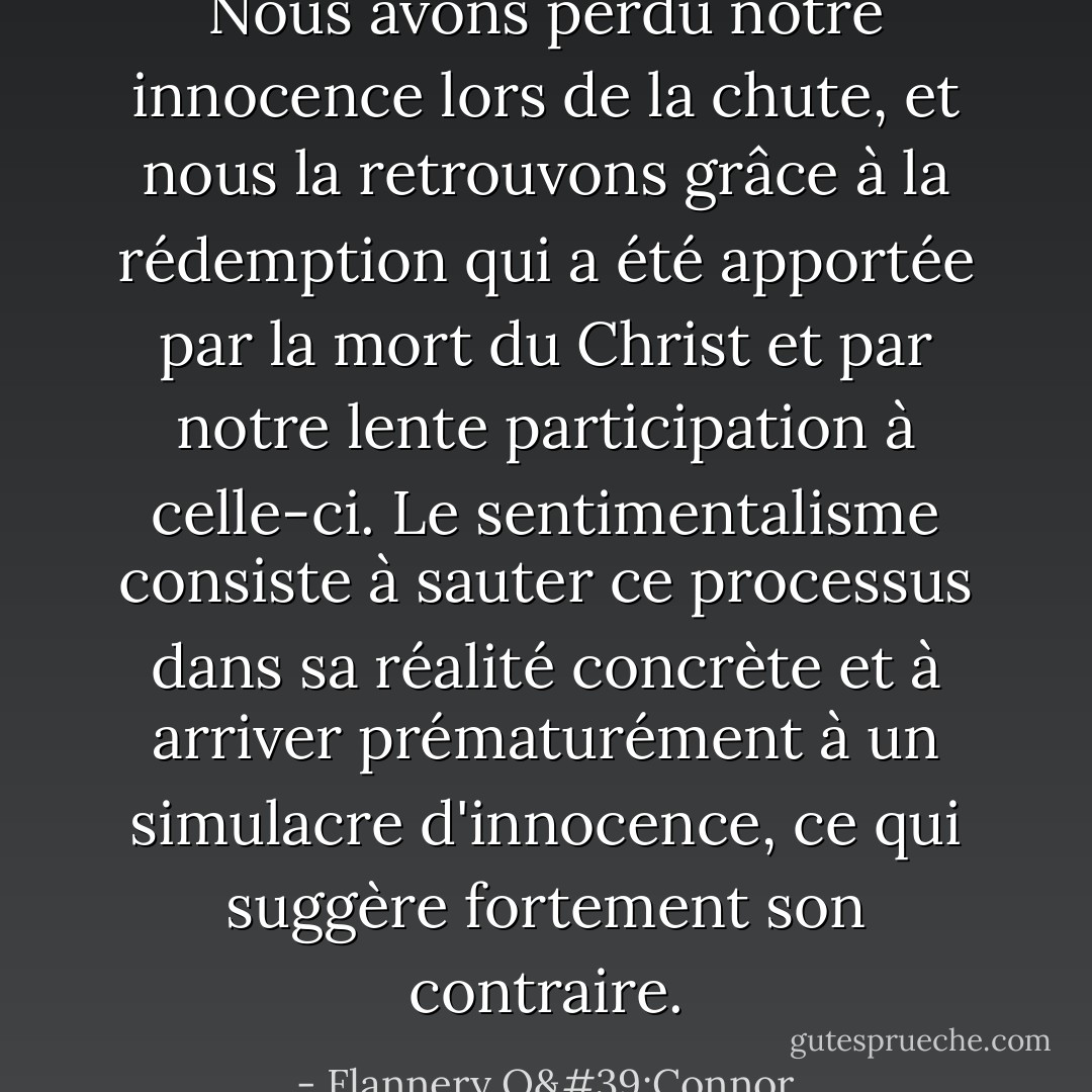 Nous avons perdu notre innocence lors de la chute, et nous la retrouvons grâce à la rédemption qui a été apportée par la mort du Christ et par notre lente participation à celle-ci. Le sentimentalisme consiste à sauter ce processus dans sa réalité concrète et à arriver prématurément à un simulacre d'innocence, ce qui suggère fortement son contraire. - Flannery O'Connor