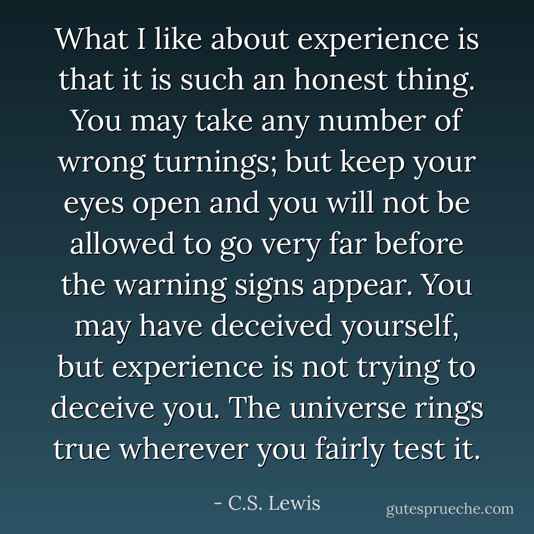 What I like about experience is that it is such an honest thing. You may take any number of wrong turnings; but keep your eyes open and you will not be allowed to go very far before the warning signs appear. You may have deceived yourself, but experience is not trying to deceive you. The universe rings true wherever you fairly test it. - C.S. Lewis