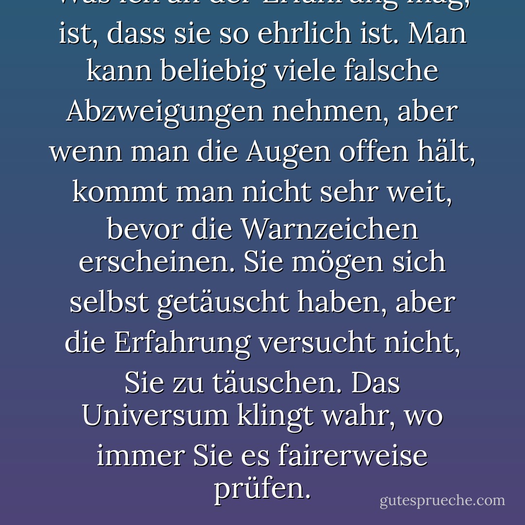 Was ich an der Erfahrung mag, ist, dass sie so ehrlich ist. Man kann beliebig viele falsche Abzweigungen nehmen, aber wenn man die Augen offen hält, kommt man nicht sehr weit, bevor die Warnzeichen erscheinen. Sie mögen sich selbst getäuscht haben, aber die Erfahrung versucht nicht, Sie zu täuschen. Das Universum klingt wahr, wo immer Sie es fairerweise prüfen. - C.S. Lewis<